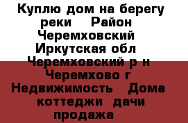 Куплю дом на берегу реки! › Район ­ Черемховский - Иркутская обл., Черемховский р-н, Черемхово г. Недвижимость » Дома, коттеджи, дачи продажа   